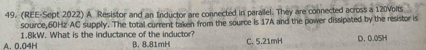 (REE-Sept 2022) A Resistor and an Inductor are connected in parallel. They are connected across a 120Volts
source, 60Hz AC supply. The total current taken from the source is 17A and the power dissipated by the resistor is
1.8kW. What is the inductance of the inductor?
A. 0.04H B. 8.81mH C. 5.21mH D、 0.05H