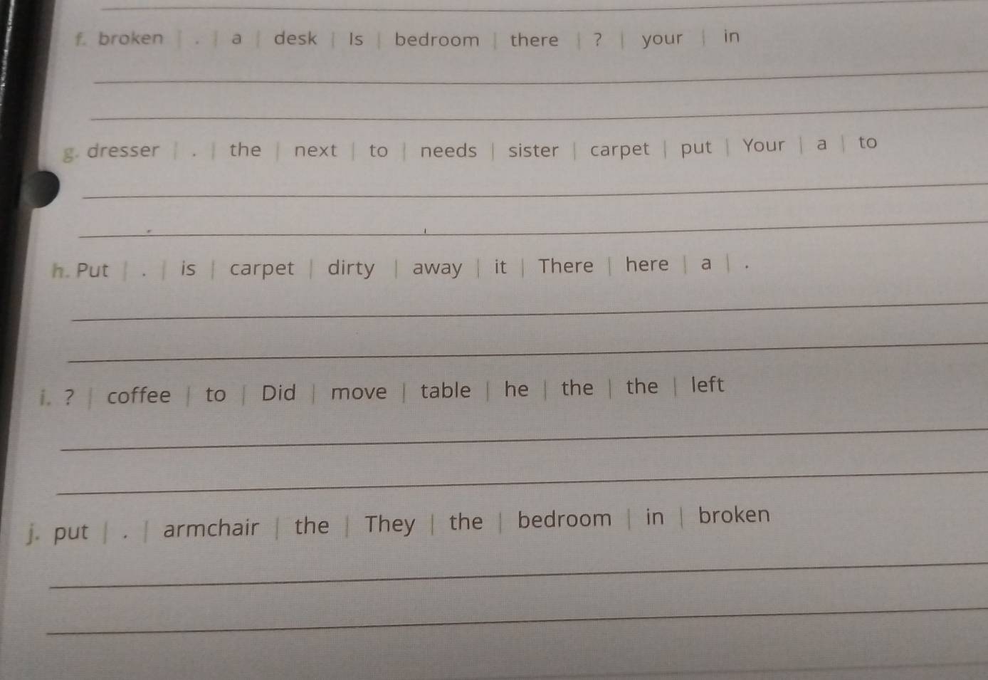 broken | . | a | desk | Is | bedroom | there | ? | your | in 
_ 
_ 
g. dresser | . | the | next | to | needs | sister | carpet | put | Your | a | to 
_ 
_ 
h. Put | . | is | carpet | dirty | away | it | There | here | a | . 
_ 
_ 
i. ? | coffee | to | Did | move | table | he | the | the | left 
_ 
_ 
_ 
j. put | . | armchair | the | They | the | bedroom | in | broken 
_