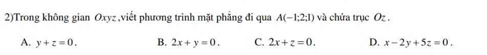 2)Trong không gian Oxyz,viết phương trình mặt phăng đi qua A(-1;2;1) và chứa trục Oz.
A. y+z=0. B. 2x+y=0. C. 2x+z=0. D. x-2y+5z=0.