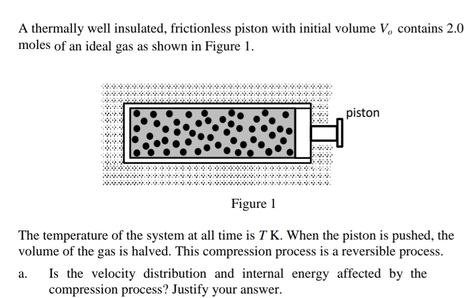 A thermally well insulated, frictionless piston with initial volume V_o contains 2.0
moles of an ideal gas as shown in Figure 1. 
The temperature of the system at all time is T K. When the piston is pushed, the 
volume of the gas is halved. This compression process is a reversible process. 
a. Is the velocity distribution and internal energy affected by the 
compression process? Justify your answer.