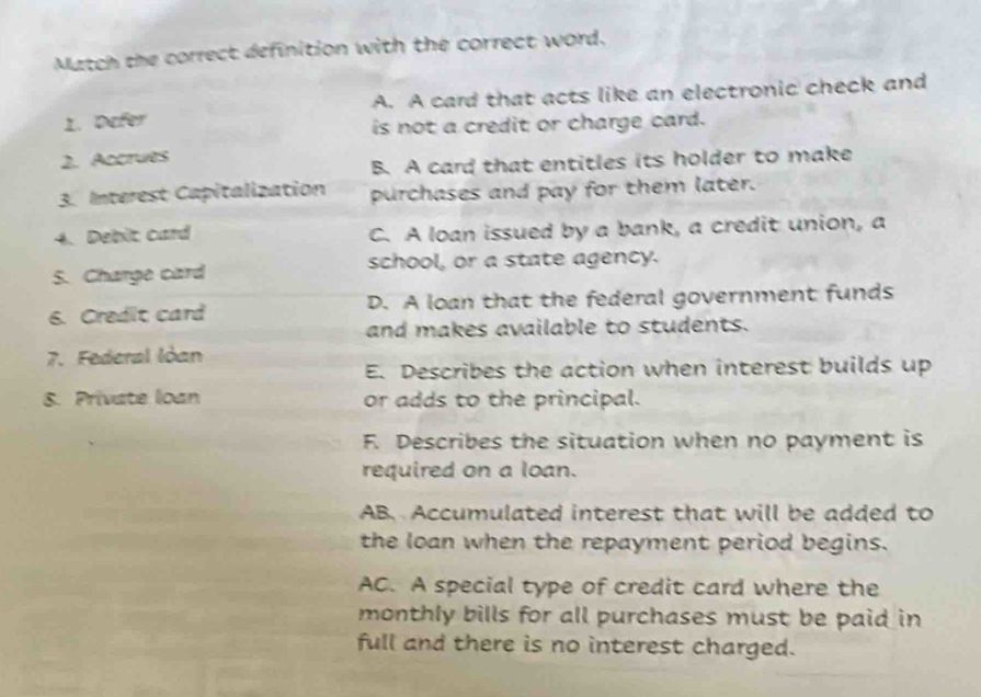 Match the correct definition with the correct word.
1. Defer A. A card that acts like an electronic check and
is not a credit or charge card.
2. Accrues
B. A card that entitles its holder to make
3. Interest Capitalization purchases and pay for them later.
4. Debit card C. A loan issued by a bank, a credit union, a
S. Charge card school, or a state agency.
6. Credit card D. A loan that the federal government funds
and makes available to students.
7. Federal Iòan
E. Describes the action when interest builds up
8. Private loan or adds to the principal.
F. Describes the situation when no payment is
required on a loan.
AB. Accumulated interest that will be added to
the loan when the repayment period begins.
AC. A special type of credit card where the
monthly bills for all purchases must be paid in
full and there is no interest charged.