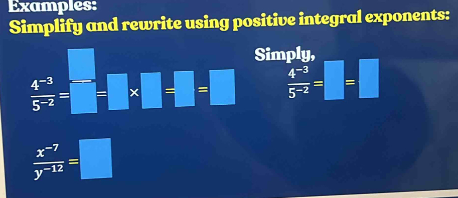 Examples: 
Simplify and rewrite using positive integral exponents:
 (4^(-3))/5^(-2) =□^-;□^-]=□ Simply,
 (4^(-3))/5^(-2) =□ =□
 (x^(-7))/y^(-12) =□