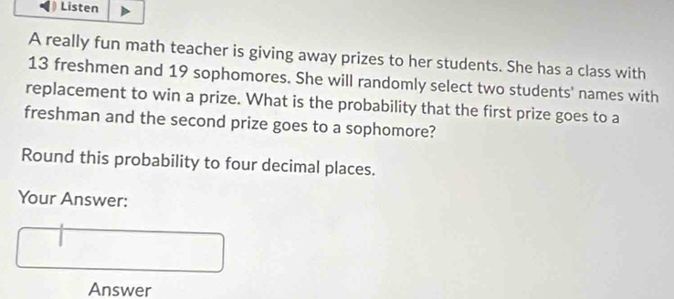 Listen 
A really fun math teacher is giving away prizes to her students. She has a class with
13 freshmen and 19 sophomores. She will randomly select two students' names with 
replacement to win a prize. What is the probability that the first prize goes to a 
freshman and the second prize goes to a sophomore? 
Round this probability to four decimal places. 
Your Answer: 
Answer