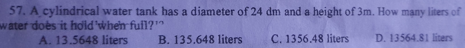 A cylindrical water tank has a diameter of 24 dm and a height of 3m. How many liters of
water does it hold when full?'
A. 13.5648 liters B. 135.648 liters C. 1356.48 liters D. 13564.81 liters