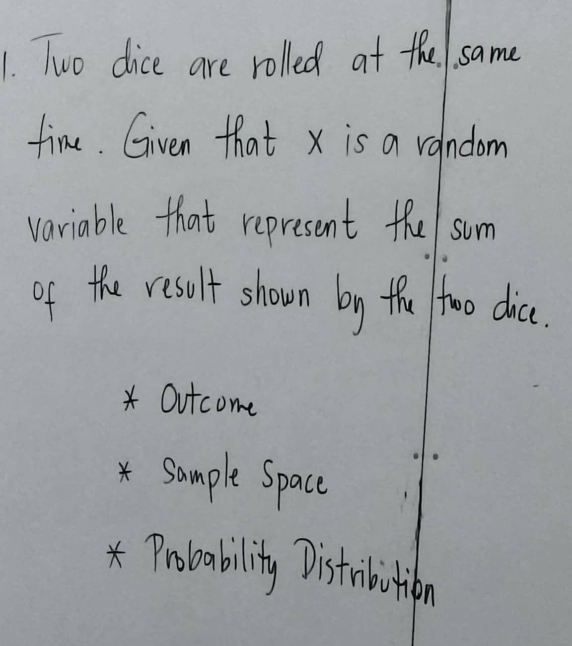 Two dice are rolled at the 1. same
fine. Given that x is a vandom
variable that represent the/ sum
of the result shown by the too dic.
* Outcome
* Sample Space
* Probability Distribition