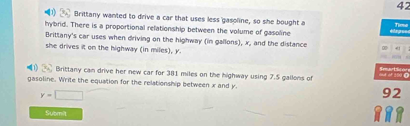 Brittany wanted to drive a car that uses less gasoline, so she bought a étapses 
Tlave 
hybrid. There is a proportional relationship between the volume of gasoline 
Brittany's car uses when driving on the highway (in gallons), x, and the distance DD 41
she drives it on the highway (in miles), y. 
Smart Score 
Brittany can drive her new car for 381 miles on the highway using 7.5 gallons of 
out of 100 0 
gasoline. Write the equation for the relationship between x and y. 92
y=□
Submit