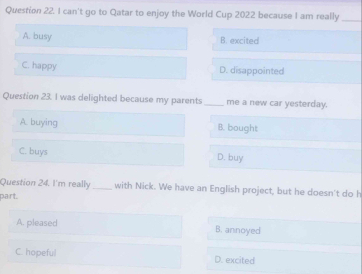 can't go to Qatar to enjoy the World Cup 2022 because I am really_
A. busy B. excited
C. happy D. disappointed
Question 23. I was delighted because my parents _me a new car yesterday.
A. buying B. bought
C. buys D. buy
Question 24. I'm really_ with Nick. We have an English project, but he doesn’t do h
part.
A. pleased B. annoyed
C. hopeful D. excited