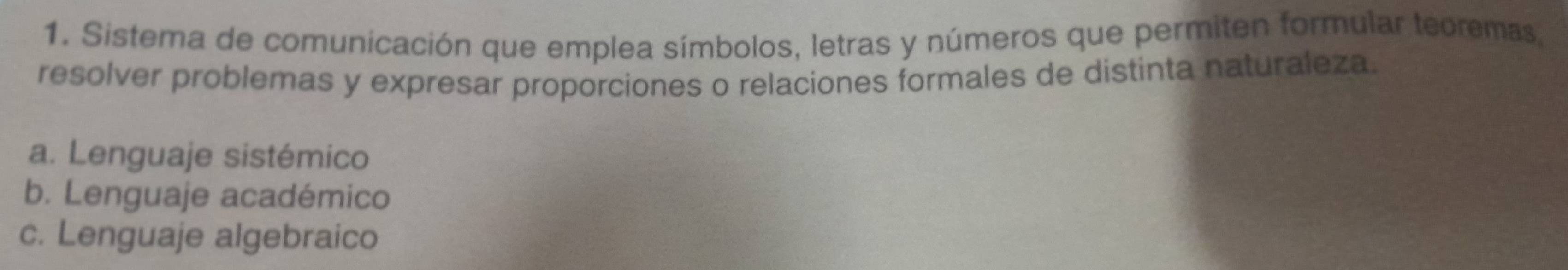 Sistema de comunicación que emplea símbolos, letras y números que permiten formular teoremas,
resolver problemas y expresar proporciones o relaciones formales de distinta naturaleza.
a. Lenguaje sistémico
b. Lenguaje académico
c. Lenguaje algebraico