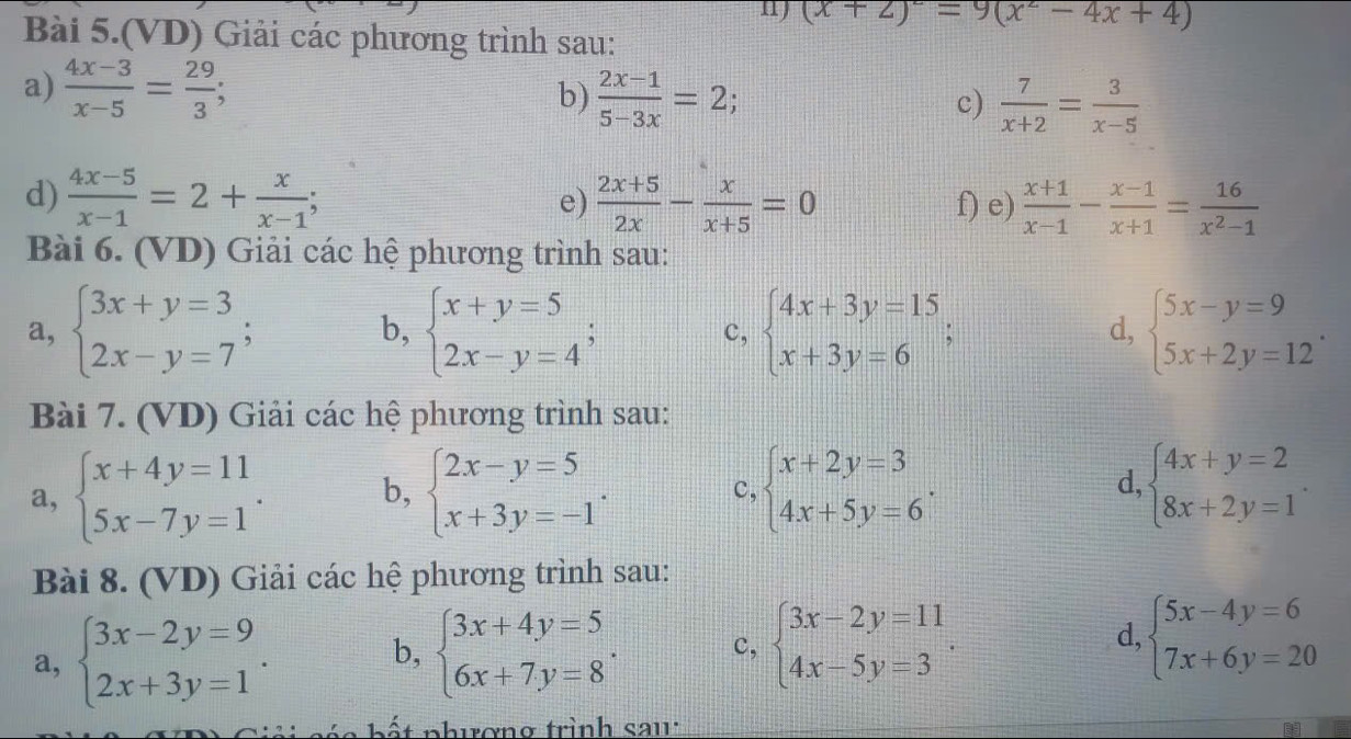 (x+2)^2=9(x^2-4x+4)
Bài 5.(VD) Giải các phương trình sau:
a)  (4x-3)/x-5 = 29/3 ;
b)  (2x-1)/5-3x =2  7/x+2 = 3/x-5 
c)
d)  (4x-5)/x-1 =2+ x/x-1 ;  (2x+5)/2x - x/x+5 =0 f) e)  (x+1)/x-1 - (x-1)/x+1 = 16/x^2-1 
e)
Bài 6. (VD) Giải các hệ phương trình sau:
a, beginarrayl 3x+y=3 2x-y=7endarray. ; b, beginarrayl x+y=5 2x-y=4endarray. ; beginarrayl 4x+3y=15 x+3y=6endarray. ; d, beginarrayl 5x-y=9 5x+2y=12endarray. .
c,
Bài 7. (VD) Giải các hệ phương trình sau:
a, beginarrayl x+4y=11 5x-7y=1endarray. . b, beginarrayl 2x-y=5 x+3y=-1endarray. . beginarrayl x+2y=3 4x+5y=6endarray. . d, beginarrayl 4x+y=2 8x+2y=1endarray. .
c,
Bài 8. (VD) Giải các hệ phương trình sau:
a, beginarrayl 3x-2y=9 2x+3y=1endarray. . b, beginarrayl 3x+4y=5 6x+7y=8endarray. . c, beginarrayl 3x-2y=11 4x-5y=3endarray. . d, beginarrayl 5x-4y=6 7x+6y=20endarray.
ế  t phuơng trình sau: