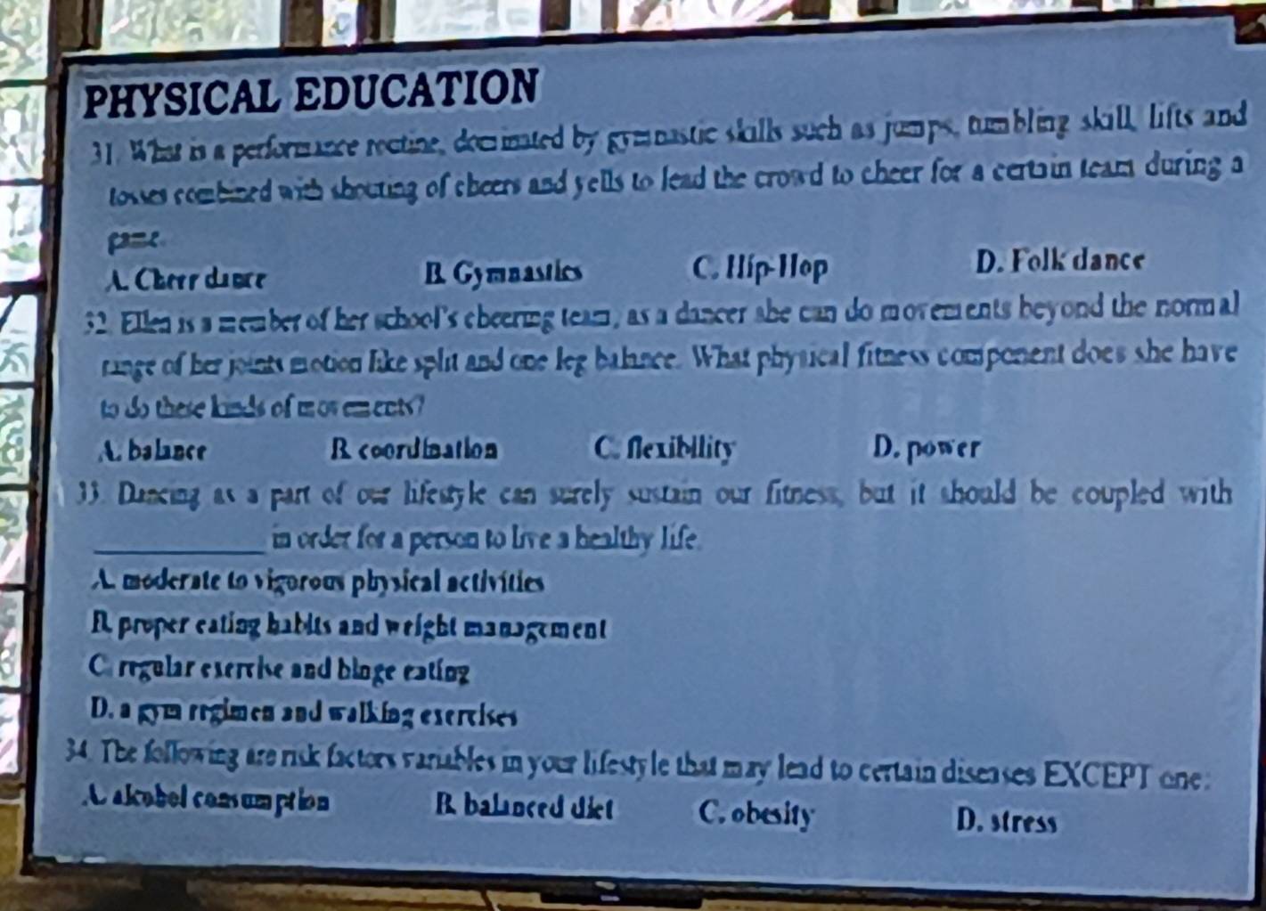 PHYSICAL EDUCATION
31. What is a performance reutine, docinated by gymnastic skills such as jumps, tumbling skill, lifts and
tosses combined with shouting of cheers and yells to lead the crowd to cheer for a certain team during a
p=
A Cherr du ợce B Gymnastics C. Híp-Hop
D. Folk dance
32. Ellen is a member of her school's cheering team, as a dancer she can do movements beyond the normal
ringe of her joints motion like split and one leg balince. What physical fitness component does she have
to do these kinds of mow ements?
A. balance R coordination C. flexibility D. power
33. Dancing as a part of our lifestyle can surely sustain our fitness, but it should be coupled with
_in order for a person to live a healthy life .
A moderate to vigorous physical activities
R proper eating habits and weight management
Ca regular excrvise and bioge eating
D. a gym regimen and walking excrcises
34. The following are risk factors variables in your lifestyle that may lead to certain diseases EXCEPT one
C alcobel consumption R balanced diet C. obesity D. stress