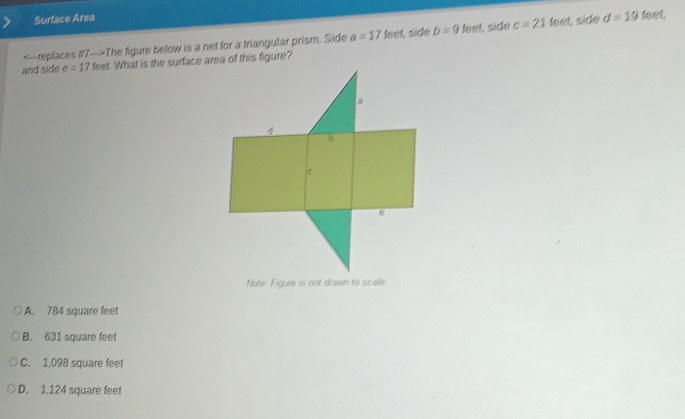 Surface Area
The figure below is a net for a triangular prism. Side a=17 feet, side b=9 feet, side c=21 feet, side d=19 feet.
and side e=17 feet. What is the surface area of this figure?
Note Figure is not drawn to scale
A. 784 square feet
B. 631 square feet
C. 1,098 square feet
D. 1,124 square feet