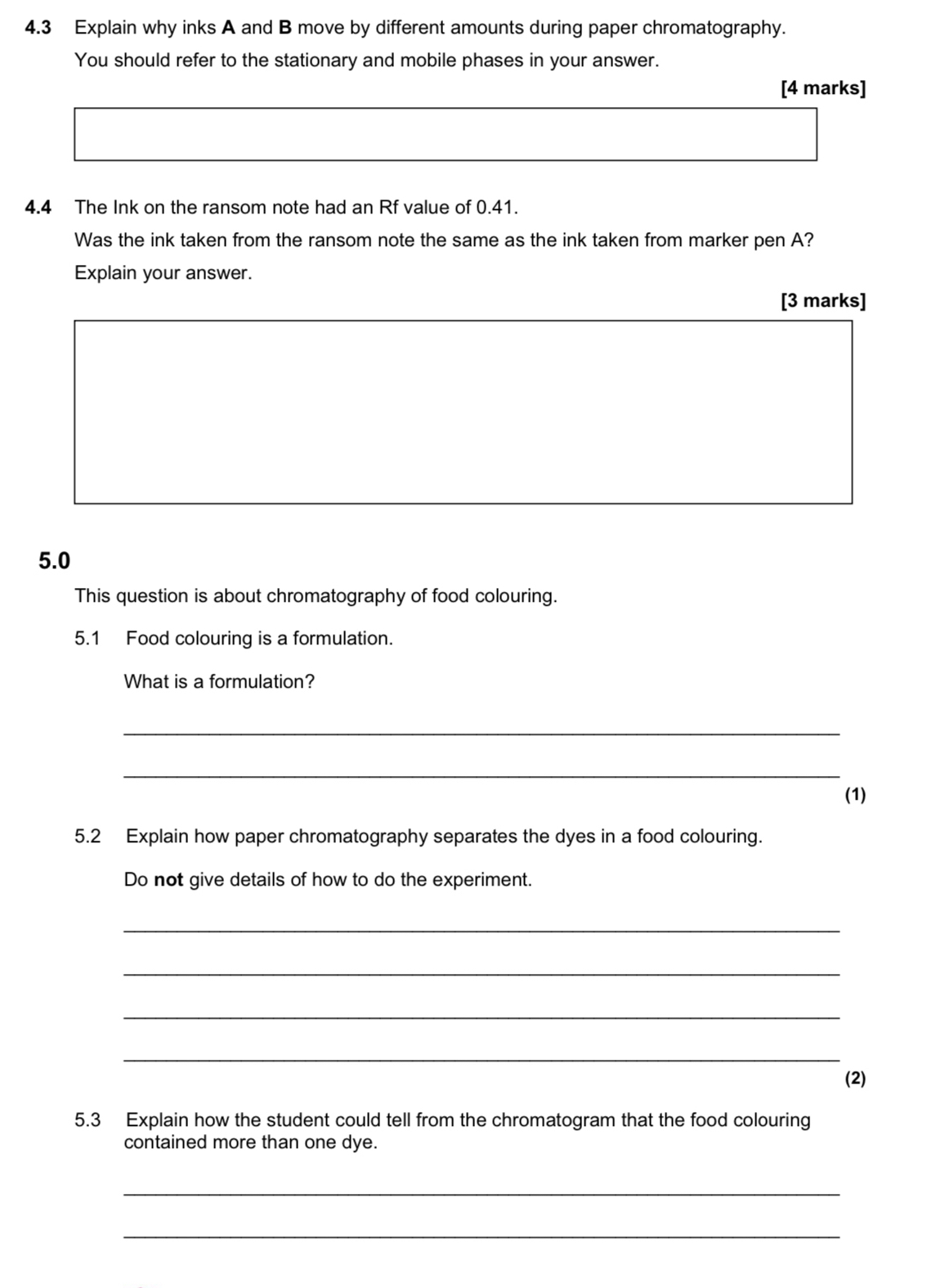 4.3 Explain why inks A and B move by different amounts during paper chromatography. 
You should refer to the stationary and mobile phases in your answer. 
[4 marks] 
4.4 The Ink on the ransom note had an Rf value of 0.41. 
Was the ink taken from the ransom note the same as the ink taken from marker pen A? 
Explain your answer. 
[3 marks] 
5.0 
This question is about chromatography of food colouring. 
5.1 Food colouring is a formulation. 
What is a formulation? 
_ 
_ 
(1) 
5.2 Explain how paper chromatography separates the dyes in a food colouring. 
Do not give details of how to do the experiment. 
_ 
_ 
_ 
_ 
(2) 
5.3 Explain how the student could tell from the chromatogram that the food colouring 
contained more than one dye. 
_ 
_