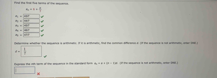 Find the first five terms of the sequence.
a_n=6+ n/7 
a_1=43/7
a_2=44/7
a_3=45/7
a_4=46/7
a_5=47/7
Determine whether the sequence is arithmetic. If it is arithmetic, find the common difference d. (If the sequence is not arithmetic, enter DNE.)
d= 1/7 
Express the nth term of the sequence in the standard form a_n=a+(n-1)d. (If the sequence is not arithmetic, enter DNE.) 
□ x