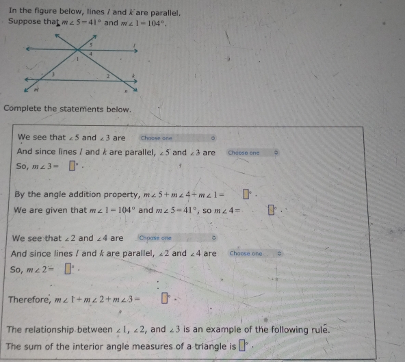 In the figure below, lines / and kare parallel. 
Suppose that m∠ 5=41° and m∠ 1=104°. 
Complete the statements below. 
We see that ∠ 5 and ∠ 3 are Choose one 
And since lines / and k are parallel, ∠ 5 and ∠ 3 are Choose ane 。 
So, m∠ 3=□°. 
By the angle addition property, m∠ 5+m∠ 4+m∠ 1=
We are given that m∠ 1=104° and m∠ 5=41° , so m∠ 4=
We see that ∠ 2 and ∠ 4 are Chpose one 
And since lines / and k are parallel, ∠ 2 and ∠ 4 are Choose one 。 
So, m∠ 2=□°. 
Therefore, m∠ 1+m∠ 2+m∠ 3= □°·
The relationship between ∠ 1, ∠ 2 , and ∠ 3 is an example of the following rule. 
The sum of the interior angle measures of a triangle is □°·