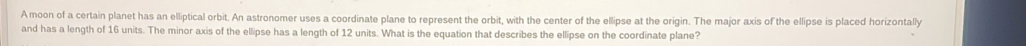 A moon of a certain planet has an elliptical orbit. An astronomer uses a coordinate plane to represent the orbit, with the center of the ellipse at the origin. The major axis of the ellipse is placed horizontally 
and has a length of 16 units. The minor axis of the ellipse has a length of 12 units. What is the equation that describes the ellipse on the coordinate plane?