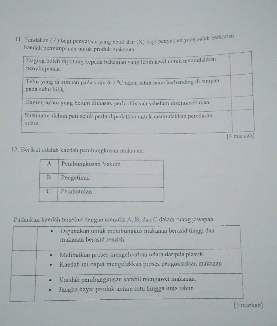 Tandakan ( / ) bagi penyataan yang betul dan (X) bagi penyataan yang salah berkaitan
kaedah penyimpan
12. Berikut adalah kaedah pembungkusan makanan.
Padankan kaedah tersebut dengan menulis A, B, dan C dalam ruang jawapan.
Digunakan untuk membungkus makanan berasid tinggi dan
makanan berasid rendah.
Melibatkan proses mengeluarkan udara daripda plastik.
Kaedah ini dapat mengelakkan proses pengoksidaan makanan
Kaedah pembungkusan sambil mengawet makanan.
Jangka hayat produk antara satu hingga lima tahun.
[3 markah]