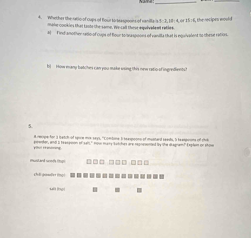 Name:_
_
4. Whether the ratio of cups of flour to teaspoons of vanilla is 5:2, 10:4 , or 15:6 , the recipes would
make cookies that taste the same. We call these equivalent ratios.
a) Find another ratio of cups of flour to teaspoons of vanilla that is equivalent to these ratios.
b) How many batches can you make using this new ratio of ingredients?
5.
A recipe for 1 batch of spice mix says, "Combine 3 teaspoons of mustard seeds, 5 teaspoons of chili
powder, and 1 teaspoon of salt." How many batches are represented by the diagram? Explain or show
your reasoning.
mustard seeds (tsp)
chili powder (tsp)
salt (tsp)