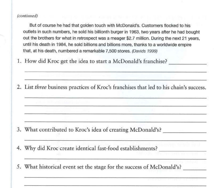 (continued) 
But of course he had that golden touch with McDonald's. Customers flocked to his 
outlets in such numbers, he sold his billionth burger in 1963, two years after he had bought 
out the brothers for what in retrospect was a meager $2.7 million. During the next 21 years, 
until his death in 1984, he sold billions and billions more, thanks to a worldwide empire 
that, at his death, numbered a remarkable 7,500 stores. (Davids 1999) 
1. How did Kroc get the idea to start a McDonald’s franchise?_ 
_ 
_ 
2. List three business practices of Kroc’s franchises that led to his chain’s success. 
_ 
_ 
_ 
_ 
3. What contributed to Kroc’s idea of creating McDonald’s?_ 
_ 
4. Why did Kroc create identical fast-food establishments?_ 
_ 
5. What historical event set the stage for the success of McDonald’s?_ 
_ 
_