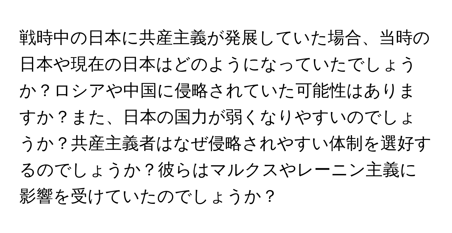 戦時中の日本に共産主義が発展していた場合、当時の日本や現在の日本はどのようになっていたでしょうか？ロシアや中国に侵略されていた可能性はありますか？また、日本の国力が弱くなりやすいのでしょうか？共産主義者はなぜ侵略されやすい体制を選好するのでしょうか？彼らはマルクスやレーニン主義に影響を受けていたのでしょうか？