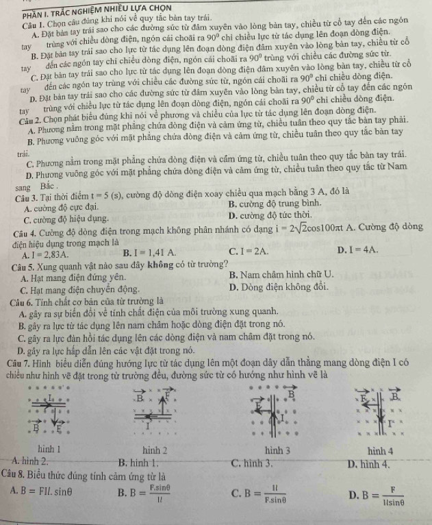 phần I. trắc nghiệm nhiều lựa chọn
Câu I. Chọn câu đúng khi nói về quy tắc bàn tay trái
A. Đặt bản tay trái sao cho các dường sức từ đâm xuyên vào lòng bản tay, chiều từ cổ tay đến các ngôn
tay trùng với chiều dòng điện, ngón cái choãi ra 90° chỉ chiều lực từ tác dụng lên đoạn dòng điện.
B. Đặt bản tay trái sao cho lực từ tác dụng lên đoạn đòng điện đâm xuyên vào lòng bản tay, chiều từ cổ
tay dến các ngón tay chī chiều dòng điện, ngón cái choãi ra 90° trùng với chiều các đường sức từ.
C. Đặt bản tay trái sao cho lực từ tác dụng lên đoạn đòng điện dâm xuyên vào lòng bản tay, chiều từ cổ
tayđến các ngôn tay trùng với chiều các đường sức từ, ngón cái choãi ra 90° chi chiều dòng điện.
D. Đặt bản tay trái sao cho các đường sức từ đâm xuyên vào lòng bản tay, chiều từ cổ tay đến các ngón
tay trùng với chiều lực từ tác dụng lên đoạn dòng điện, ngón cái choãi ra 90° chi chiều dòng điện.
Cầu 2. Chọn phát biểu đúng khi nói về phương và chiều của lực từ tác dụng lên đoạn dòng điện.
A. Phương nằm trong mặt phẳng chứa dòng điện và cảm ứng từ, chiều tuần theo quy tắc bản tay phải.
B. Phương vuông góc với mặt phẳng chứa đòng điện và cảm ứng từ, chiều tuân theo quy tắc bàn tay
trái.
C, Phương nằm trong mặt phẳng chứa dòng điện và cầm ứng từ, chiều tuân theo quy tắc bàn tay trái.
D. Phương vuông góc với mặt phẳng chứa dòng điện và cảm ứng từ, chiều tuân theo quy tắc từ Nam
sang Bắc .
Câu 3. Tại thời điểm t=5(s) 0, cường độ dồng điện xoay chiều qua mạch bằng 3 A, đó là
A. cường độ cực đại. B. cường độ trung bình.
C. cường độ hiệu dụng. D. cường độ tức thời.
Câu 4, Cường độ dòng điện trong mạch không phân nhánh có dạng i=2sqrt(2)cos 100π t A. Cường độ dòng
điện hiệu dụng trong mạch là
A. I=2,83A. B. I=1,41A. C. I=2A. D. I=4A.
Câu 5. Xung quanh vật nào sau đây không có từ trường?
A. Hạt mang điện đứng yên. B. Nam châm hình chữ U.
C. Hạt mang điện chuyển động. D. Dòng điện không đổi.
Câu 6. Tính chất cơ bản của từ trường là
A. gãy ra sự biến đồi về tính chất điện của môi trường xung quanh.
B. gây ra lực từ tác dụng lên nam châm hoặc dòng điện đặt trong nó.
C. gây ra lực đản hồi tác dụng lên các dòng điện và nam châm đặt trong nó.
D. gây ra lực hấp dẫn lên các vật đặt trong nó.
Câu 7. Hình biểu diễn đúng hướng lực từ tác dụng lên một đoạn dây dẫn thẳng mang dòng điện I có
chiều như hình vẽ đặt trong từ trường đều, đường sức từ có hướng như hình vẽ là
r“
hình 1 hinh 2 hình 3 hình 4
A. hình 2 B. hinh 1 C. hình 3. D. hình 4.
Câu 8. Biểu thức đúng tính cảm ứng từ là
A. B=FIl.sin θ B. B= (F.sin θ )/1l  C. B= Il/F.sin θ   D. B= F/llsin θ  