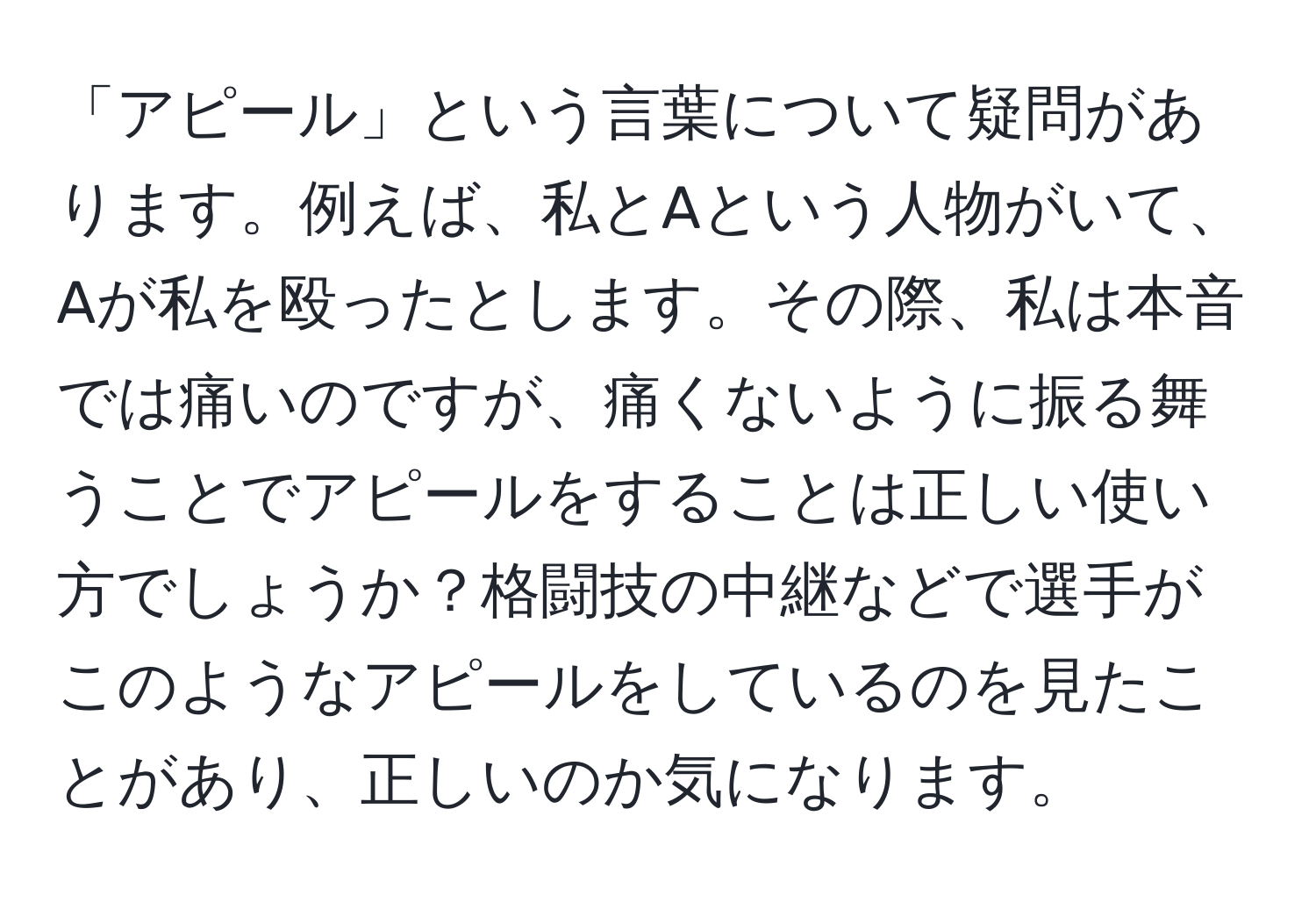 「アピール」という言葉について疑問があります。例えば、私とAという人物がいて、Aが私を殴ったとします。その際、私は本音では痛いのですが、痛くないように振る舞うことでアピールをすることは正しい使い方でしょうか？格闘技の中継などで選手がこのようなアピールをしているのを見たことがあり、正しいのか気になります。