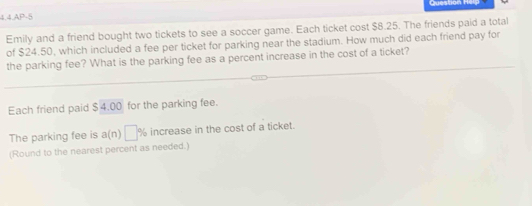 4.4.AP-5 
Emily and a friend bought two tickets to see a soccer game. Each ticket cost $8.25. The friends paid a total 
of $24.50, which included a fee per ticket for parking near the stadium. How much did each friend pay for 
the parking fee? What is the parking fee as a percent increase in the cost of a ticket? 
Each friend paid S4.00 for the parking fee. 
The parking fee is a(n □ % increase in the cost of a ticket. 
(Round to the nearest percent as needed.)