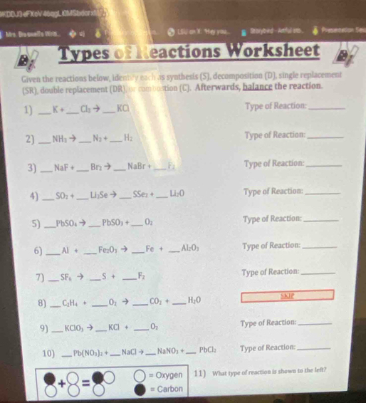 WDDJ3 eFXoV46qgLI0MSbdorx 
Mrs. Brs suefs Wrin. LSu an X: Hey you Se orybind - Actful ats. Presentation Se 
Types of Neactions Worksheet 
Given the reactions below, identity each as synthesis (S), decomposition (D), single replacement 
(SR), double replacement (DR), or combostion (C). Afterwards, balance the reaction. 
1) _ K+ _ Cl_2to _  KCI Type of Reaction:_ 
2)_ NH_3to _ N_2+ _  H_2 Type of Reaction:_ 
3)_ NaF+ _  Br_2to _  NaBr+ _  F_2 Type of Reaction:_ 
4) _ SO_2+ _  Li_2Se _ SSe_2+ _  Li_2O Type of Reaction:_ 
5) _ PbSO_4to _ PbSO_3+ _  O_2 Type of Reaction:_ 
6) _ AI+ _  Fe_2O_3to _  Fe+ _  AI_2O_3 Type of Reaction:_ 
7)_ SF_6to _ S+ _  F_2 Type of Reaction:_ 
8) _ C_2H_4+ _ O_2to _  CO_2+ _ H_2O SKIP 
9) _ KClO_3 _ KCI+ _ O_2 Type of Reaction:_ 
10) _ Pb(NO_3)_2+ _  NaClto _ NaNO_3+ _ PbCl_2 Type of Reaction:_ 
= Oxygen 11) What type of reaction is shown to the left?
+ =
= Carbon