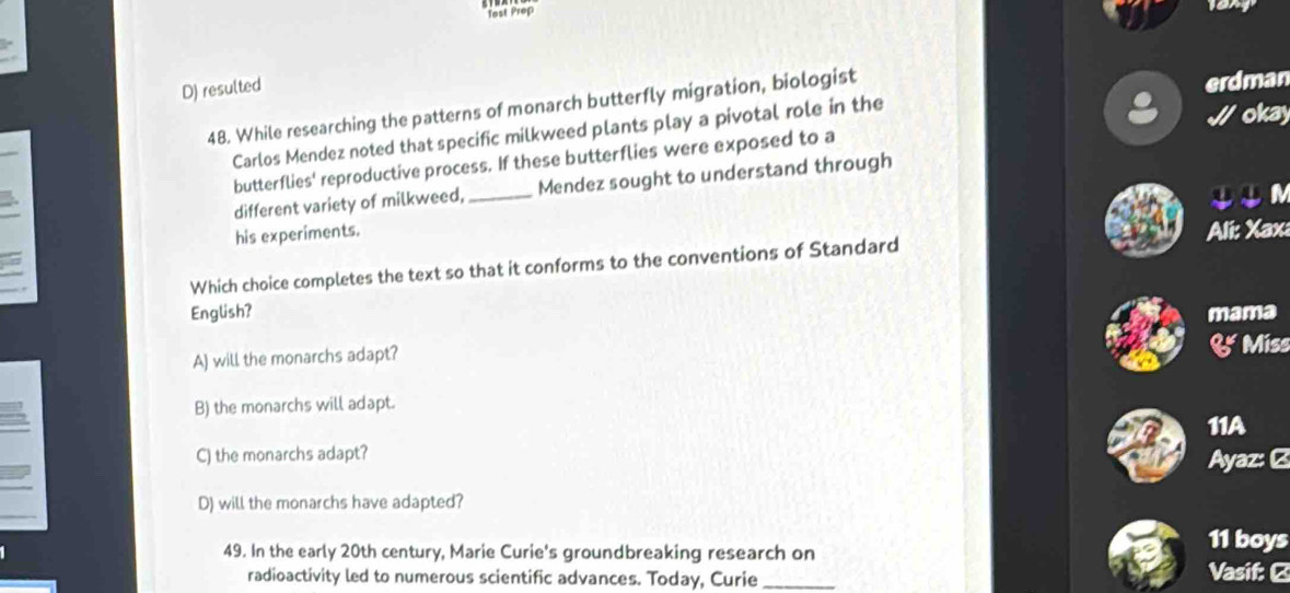 Test Prop
D) resulted
48. While researching the patterns of monarch butterfly migration, biologist
okay
Carlos Mendez noted that specific milkweed plants play a pivotal role in the erdman
butterflies' reproductive process. If these butterflies were exposed to a
different variety of milkweed, _Mendez sought to understand through
IIN
his experiments.
Which choice completes the text so that it conforms to the conventions of Standard Ali: Xax:
a
English? mama
A) will the monarchs adapt?
& Miss
B) the monarchs will adapt.
11A
C) the monarchs adapt? Ayaz: C
D) will the monarchs have adapted?
49. In the early 20th century, Marie Curie's groundbreaking research on
11 boys
radioactivity led to numerous scientific advances. Today, Curie _ Vasif: Ø