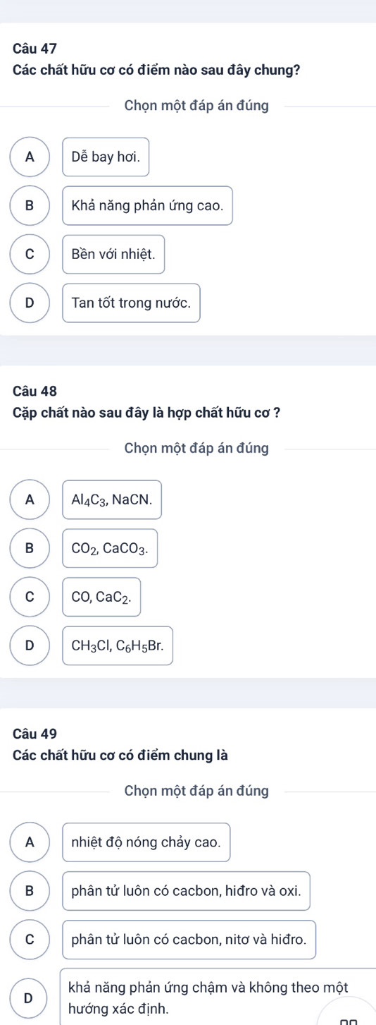 Các chất hữu cơ có điểm nào sau đây chung?
Chọn một đáp án đúng
A Dễ bay hơi.
B Khả năng phản ứng cao.
C Bền với nhiệt.
D Tan tốt trong nước.
Câu 48
Cặp chất nào sau đây là hợp chất hữu cơ ?
Chọn một đáp án đúng
A Al_4C_3, NaCN.
B CO_2, CaCO_3.
C CO, CaC_2.
D CH_3Cl, C_6H_5Br. 
Câu 49
Các chất hữu cơ có điểm chung là
Chọn một đáp án đúng
A nhiệt độ nóng chảy cao.
B phân tử luôn có cacbon, hiđro và oxi.
C phân tử luôn có cacbon, nitơ và hiđro.
khả năng phản ứng chậm và không theo một
D
hướng xác định.