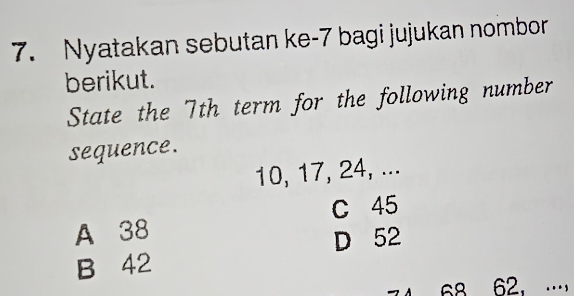 Nyatakan sebutan ke- 7 bagi jujukan nombor
berikut.
State the 7th term for the following number
sequence.
10, 17, 24, ...
C 45
A 38
D 52
B 42
68 62， …