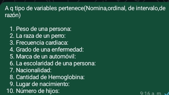 A q tipo de variables pertenece(Nomina,ordinal, de intervalo,de 
razón) 
1. Peso de una persona: 
2. La raza de un perro: 
3. Frecuencia cardiaca: 
4. Grado de una enfermedad: 
5. Marca de un automóvil: 
6. La escolaridad de una persona: 
7. Nacionalidad: 
8. Cantidad de Hemoglobina: 
9. Lugar de nacimiento: 
10. Número de hijos:
9· 16