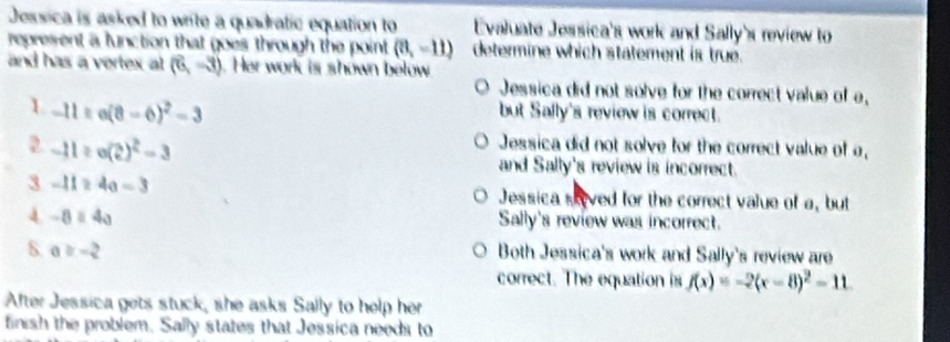 Jessica is asked to write a quadratic equation to Evaluate Jessica's work and Sally's review to
represent a lunction that goes through the point (8,-11) determine which statement is true.
and has a vertex at (6,-3). Her work is shown below
Jessica did not solve for the correct value of e,
L -11=e(8-6)^2-3
but Safly's review is correct.
Jessica did not solve for the correct value of a,
2. -11≥ e(2)^2=3 and Sally's review is incorrect.
3 -11≥ 4a=3
Jessica sived for the correct value of a, but
A -8=4a
Sally's review was incorrect.
S a≥ -2
Both Jessica's work and Sally's review are
correct. The equation is f(x)=-2(x-8)^2-11. 
After Jessica gets stuck, she asks Sally to help her
finish the problem. Sally states that Jessica needs to