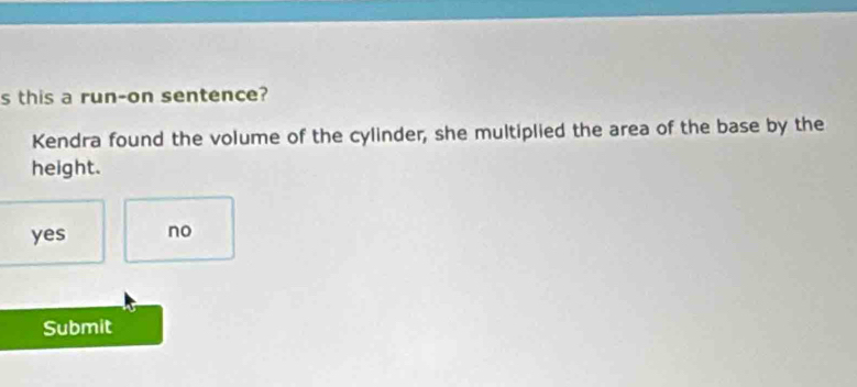 this a run-on sentence?
Kendra found the volume of the cylinder, she multiplied the area of the base by the
height.
yes no
Submit