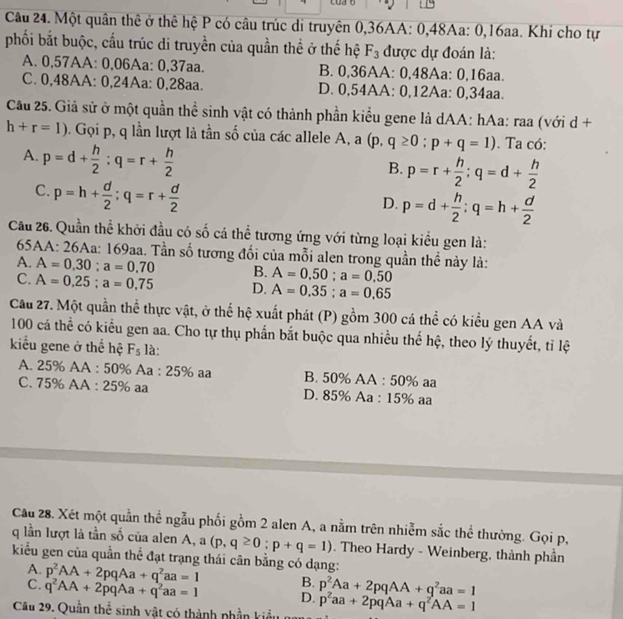 Một quân thê ở thê hệ P có câu trúc di truyên 0,36AA: 0,48Aa: 0,16aa. Khi cho tự
phối bắt buộc, cầu trúc di truyền của quần thể ở thế hệ F_3 được dự đoán là:
A. 0,57AA: 0,06Aa: 0,37aa. B. 0,36AA: 0,48Aa: 0,16aa.
C. 0,48AA: 0,24Aa: 0,28aa. D. 0,54AA: 0,12Aa: 0,34aa.
Cầu 25. Giả sử ở một quần thể sinh vật có thành phần kiểu gene là dAA: hAa: raa (với d +
h+r=1). Gọi p, q lần lượt là tần số của các allele A, a (p,q≥ 0;p+q=1). Ta có:
A. p=d+ h/2 ;q=r+ h/2 
B. p=r+ h/2 ;q=d+ h/2 
C. p=h+ d/2 ;q=r+ d/2 
D. p=d+ h/2 ;q=h+ d/2 
Cầu 26. Quần thể khởi đầu có số cá thể tương ứng với từng loại kiều gen là:
65AA: 26Aa: 169aa. Tần số tương đối của mỗi alen trong quần thể này là:
A. A=0.30;a=0.70 A=0,50;a=0,50
C. A=0.25;a=0.75
B.
D. A=0,35;a=0,65
Cầu 27. Một quần thể thực vật, ở thể hệ xuất phát (P) gồm 300 cá thể có kiểu gen AA và
100 cá thể có kiểu gen aa. Cho tự thụ phần bắt buộc qua nhiều thế hệ, theo lý thuyết, tỉ lệ
kiểu gene ở thể hệ F_5 là:
A. 25% AA : 50% Aa : 25% aa B. 50% AA : 50% aa
C. 75% AA : 25% aa D. 85% Aa : 15% aa
Cầu 28. Xét một quần thể ngẫu phối gồm 2 alen A, a nằm trên nhiễm sắc thể thường. Gọi p,
q lần lượt là tần số của alen A, a (p,q≥ 0;p+q=1). Theo Hardy - Weinberg, thành phần
kiểu gen của quần thể đạt trạng thái cân bằng có dạng:
A. p^2AA+2pqAa+q^2aa=1
B.
C. q^2AA+2pqAa+q^2aa=1 p^2Aa+2pqAA+q^2aa=1
D.
Câu 29. Quần thể sinh vật có thành phần kiểu p^2aa+2pqAa+q^2AA=1