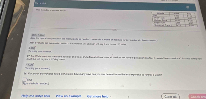 Use the table to answer 26-28
380+0.10m
(Use the operation symbols in the math palette as needed. Use whole numbers or decimals for any numbers in the expression.) 
26b. Evaluate the expression to find out how much Ms. Jackson will pay if she drives 100 miles.
$ 390 ' 
(Simplify your answer.) 
27, Mr. White rents an oversized truck for one week and a few additional days, d. He does not have to pay a per-mile fee. Evaluate the expression 475+150d
much he will pay for a 12-day rental. to find how
$ 1225
(Simplify your answer.) 
28. For any of the vehicles listed in the table, how many days can you rent before it would be less expensive to rent for a week?
days
(Type a whole number.) 
Help me solve this View an example Get more help Clear all Check ans