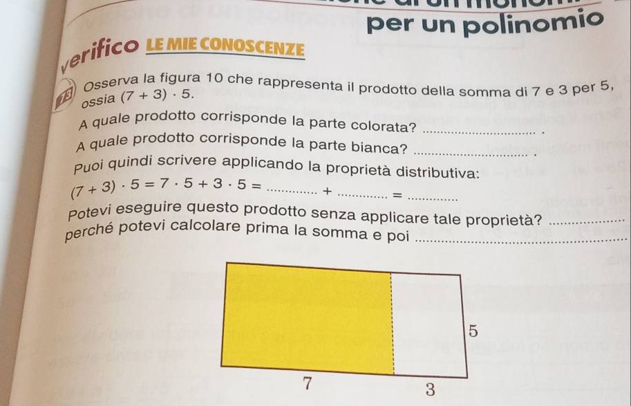 per un polinomio 
verifico LE MIE CONOSCENZE 
Osserva la figura 10 che rappresenta il prodotto della somma di 7 e 3 per 5
13 ossia (7+3)· 5. 
A quale prodotto corrisponde la parte colorata?_ 
. 
A quale prodotto corrisponde la parte bianca?_ 
Puoi quindi scrivere applicando la proprietà distributiva:
(7+3)· 5=7· 5+3· 5= _+ _=_ 
Potevi eseguire questo prodotto senza applicare tale proprietà?_ 
perché potevi calcolare prima la somma e poi_