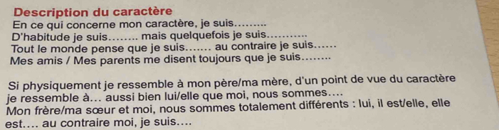 Description du caractère 
En ce qui concerne mon caractère, je suis_ 
D'habitude je suis_ mais quelquefois je suis_ 
Tout le monde pense que je suis._ au contraire je suis_ 
Mes amis / Mes parents me disent toujours que je suis_ 
Si physiquement je ressemble à mon père/ma mère, d'un point de vue du caractère 
je ressemble à... aussi bien lui/elle que moi, nous sommes.... 
Mon frère/ma sœur et moi, nous sommes totalement différents : lui, il est/elle, elle 
est.... au contraire moi, je suis....