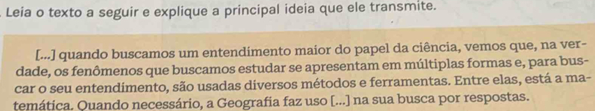 Leia o texto a seguir e explique a principal ideia que ele transmite. 
[...] quando buscamos um entendimento maior do papel da ciência, vemos que, na ver- 
dade, os fenômenos que buscamos estudar se apresentam em múltiplas formas e, para bus- 
car o seu entendimento, são usadas diversos métodos e ferramentas. Entre elas, está a ma- 
temática. Quando necessário, a Geografia faz uso [...] na sua busca por respostas.