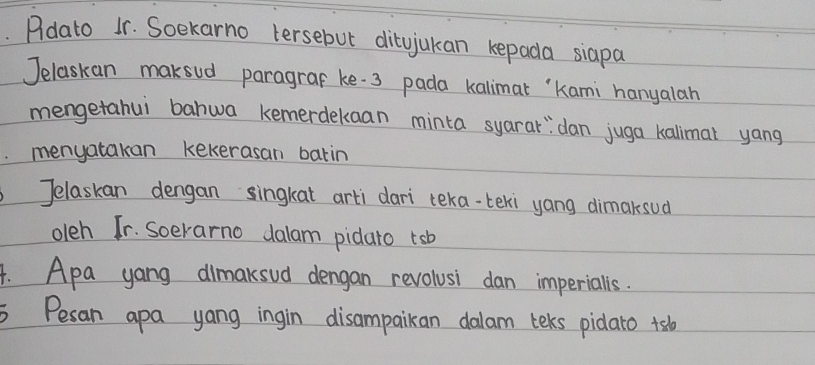 Pldato 1r. Soekarno tersebut ditujukan kepada siapa 
Jelaskan maksud paragraf ke 3 pada kalimat `Kami hanyalan 
mengetahui bahwa kemerdekaan minta syarar"dan juga kallmat yang 
menyatakan kekerasan batin 
Telaskan dengan singkat arti dari teka-teki yang dimaksud 
oleh Tr. Soerarno dalam pidato tsb 
4. Apa yang dimaksud dengan revolusi dan imperialls. 
Pesan apa yang ingin disampaikan dalam teks pidaro +sb