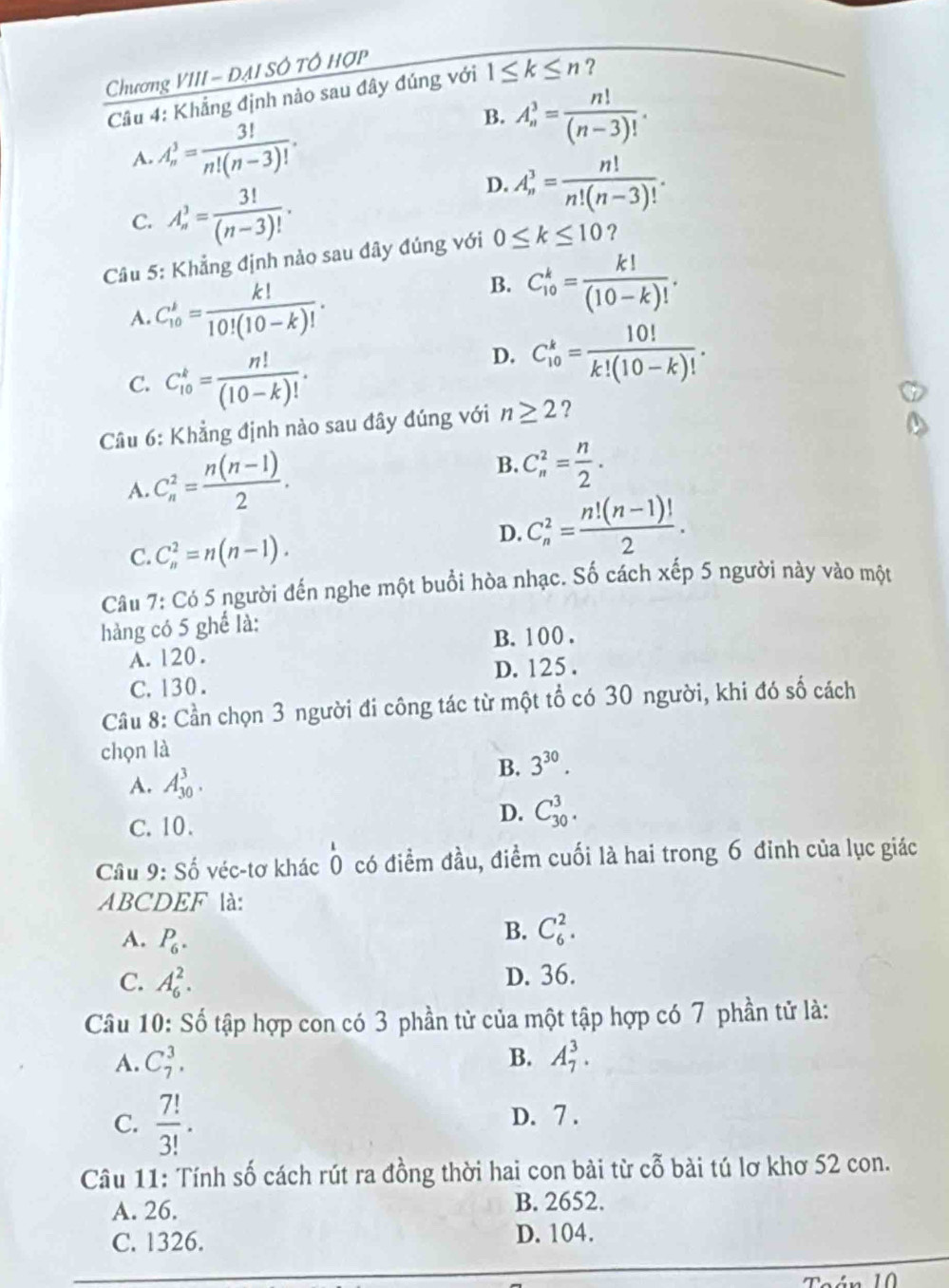 Chương VIII - ĐAI SÔ TÓ HợP
Cầu 4: Khẳng định nào sau đây đúng với 1≤ k≤ n ?
A. A_n^(3=frac 3!)n!(n-3)!.
B. A_n^(3=frac n!)(n-3)!.
C. A_n^(3=frac 3!)(n-3)!.
D. A_n^(3=frac n!)n!(n-3)!.
Câu 5: Khẳng định nảo sau đây đúng với 0≤ k≤ 10 ?
A. C_(10)^k= k!/10!(10-k)! .
B. C_(10)^k= k!/(10-k)! .
C. C_(10)^k= n!/(10-k)! .
D. C_(10)^k= 10!/k!(10-k)! .
Câu 6: Khẳng định nào sau đây đúng với n≥ 2 ?
A. C_n^(2=frac n(n-1))2.
B. C_n^(2=frac n)2.
C. C_n^(2=n(n-1).
D. C_n^2=frac n!(n-1)!)2.
Câu 7: Có 5 người đến nghe một buổi hòa nhạc. Số cách xếp 5 người này vào một
hàng có 5 ghể là:
A. 120. B. 100 .
C.130 . D. 125.
Câu 8: Cần chọn 3 người đi công tác từ một tổ có 30 người, khi đó số cách
chọn là
A. A_(30)^3.
B. 3^(30).
C. 10.
D. C_(30)^3.
Câu 9: Số véc-tơ khác Ô có điểm đầu, điểm cuối là hai trong 6 đỉnh của lục giác
ABCDEF là:
A. P_6.
B. C_6^(2.
C. A_6^2. D. 36.
Câu 10: Số tập hợp con có 3 phần tử của một tập hợp có 7 phần tử là:
A. C_7^3. B. A_7^3.
C. frac 7!)3!. D. 7 .
Câu 11: Tính số cách rút ra đồng thời hai con bài từ cỗ bài tú lơ khơ 52 con.
A. 26.
B. 2652.
C. 1326. D. 104.
10