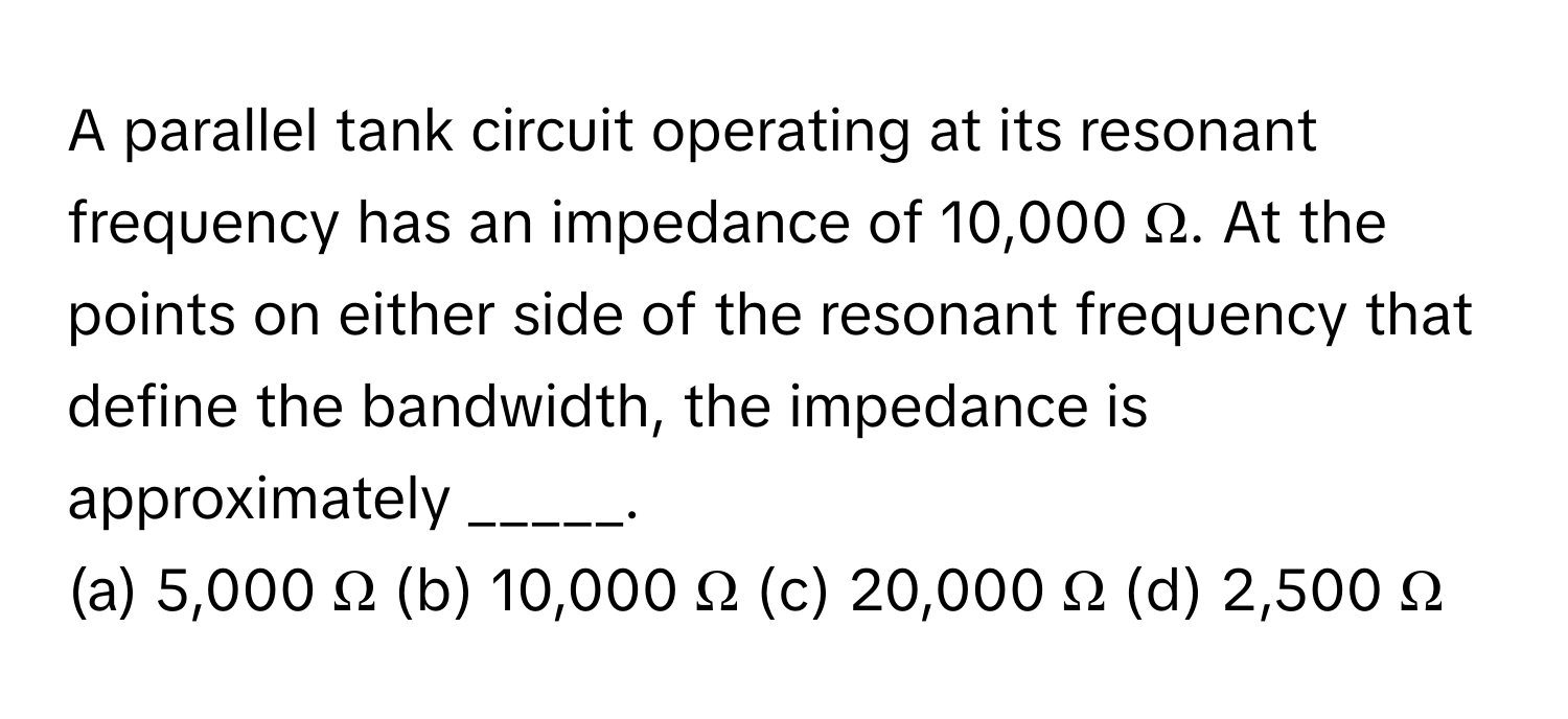 A parallel tank circuit operating at its resonant frequency has an impedance of 10,000 Ω. At the points on either side of the resonant frequency that define the bandwidth, the impedance is approximately _____.

(a) 5,000 Ω (b) 10,000 Ω (c) 20,000 Ω (d) 2,500 Ω