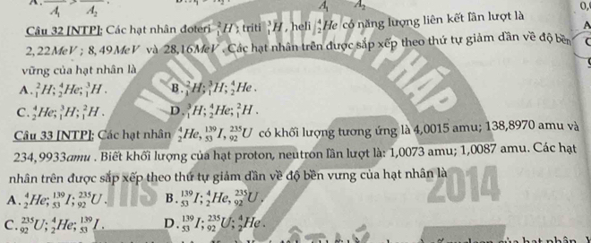 A . overline A_1overline A_2
A_1 A_2
0,
Câu 32 [NTP]; Các hạt nhân đoteri^2H) triti _1^(3H , heli beginarray)r 4 2endarray He có năng lượng liên kết lân lượt là
A
2, 22 feV *  ; 8, 49MeV và 28,16MeV . Các hạt nhân trên được sắp xếp theo thứ tự giảm dần về độ bên C
vững của hạt nhân là
A. _1^2H;_2^4He;_1^3H. B._1^2H;_1^3H;_2^4He.
C. _2^4He;_1^3H;_1^2H. D._1^3H;_2^4He;_1^2H.
Câu 33 [NTP]; Các hạt nhân _2^4He,_(53)^(139)I,_(92)^(235)U có khối lượng tương ứng là 4,0015 amu; 138,8970 amu và
234,9933amu . Biết khối lượng của hạt proton, neutron lần lượt là: 1,0073 amu; 1,0087 amu. Các hạt
nhân trên được sắp xếp theo thứ tự giảm dần về độ bền vưng của hạt nhân là
A. _2^4He;_(53)^(139)I;_(92)^(235)U. B. _(53)^(139)I;_2^4He,_(92)^(235)U.
C. _(92)^(235)U;_2^4He;_(53)^(139)I. D. _(53)^(139)I;_(92)^(235)U;_2^4He.