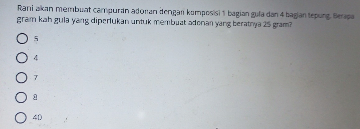 Rani akan membuat campuran adonan dengan komposisi 1 bagian gula dan 4 bagian tepung. Berapa
gram kah gula yang diperlukan untuk membuat adonan yang beratnya 25 gram?
5
4
7
8
40