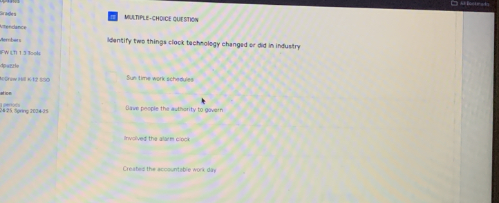 □ All Bookmarks
Grades MULTIPLE-CHOICE QUESTION
Attendance
Members Identify two things clock technology changed or did in industry
IFW LTI 1 3 Tools
dpuzzle
IcGraw Hill K-12 SSO Sun time work schedules
ation
24-25, Spring 2024-25 g penods
Gave people the authority to govern
Involved the alarm clock
Created the accountable work day