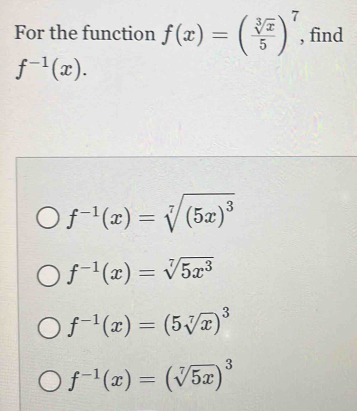 For the function f(x)=( sqrt[3](x)/5 )^7 , find
f^(-1)(x).
f^(-1)(x)=sqrt[7]((5x)^3)
f^(-1)(x)=sqrt[7](5x^3)
f^(-1)(x)=(5sqrt[7](x))^3
f^(-1)(x)=(sqrt[7](5x))^3