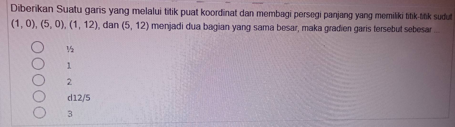 Diberikan Suatu garis yang melalui titik puat koordinat dan membagi persegi panjang yang memiliki titik-titik sudut
(1,0), (5,0), (1,12) , dan (5,12) menjadi dua bagian yang sama besar, maka gradien garis tersebut sebesar ...
½
1
2
d12/5
3