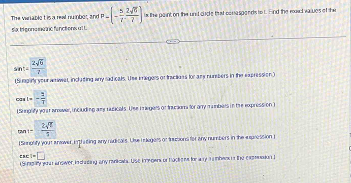 The variable t is a real number, and P=(- 5/7 , 2sqrt(6)/7 ) is the point on the unit circle that corresponds to t. Find the exact values of the
six trigonometric functions of t
sin t= 2sqrt(6)/7 
(Simplify your answer, including any radicals. Use integers or fractions for any numbers in the expression )
cos t=- 5/7 
(Simplify your answer, including any radicals. Use integers or fractions for any numbers in the expression )
(Simplify your answer, including any radicals. Use integers or fractions for any numbers in the expression.)
csc t=□
(Simplify your answer, including any radicals. Use integers or fractions for any numbers in the expression.)