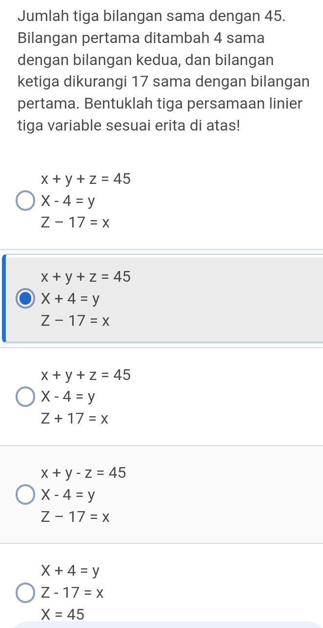 Jumlah tiga bilangan sama dengan 45.
Bilangan pertama ditambah 4 sama
dengan bilangan kedua, dan bilangan
ketiga dikurangi 17 sama dengan bilangan
pertama. Bentuklah tiga persamaan linier
tiga variable sesuai erita di atas!
x+y+z=45
X-4=y
Z-17=x
x+y+z=45
X+4=y
Z-17=x
x+y+z=45
X-4=y
Z+17=x
x+y-z=45
X-4=y
Z-17=x
X+4=y
Z-17=x
X=45