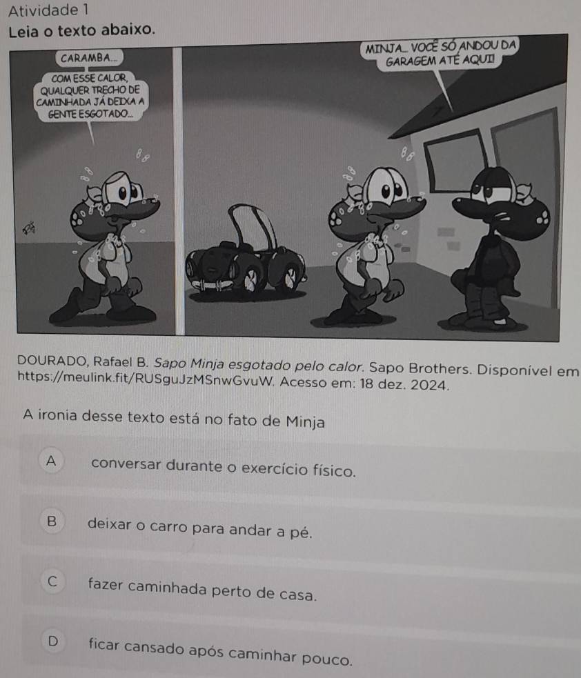 Atividade 1
Leia o texto abaixo.
DOURADO, Rafael B. Sapo Minja esgotado pelo calor. Sapo Brothers. Disponível em
https://meulink.fit/RUSguJzMSnwGvuW. Acesso em: 18 dez. 2024.
A ironia desse texto está no fato de Minja
A conversar durante o exercício físico.
B deixar o carro para andar a pé.
C fazer caminhada perto de casa.
D ficar cansado após caminhar pouco.