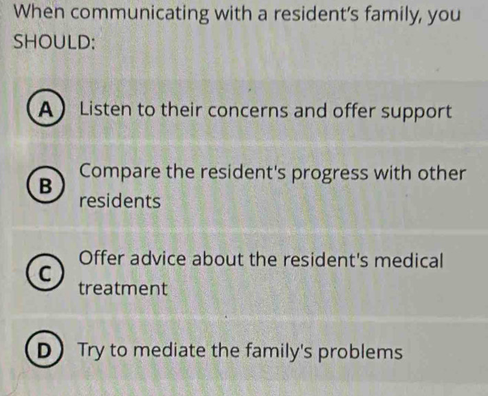 When communicating with a resident’s family, you
SHOULD:
A Listen to their concerns and offer support
B Compare the resident's progress with other
residents
Offer advice about the resident's medical
C
treatment
DTry to mediate the family's problems